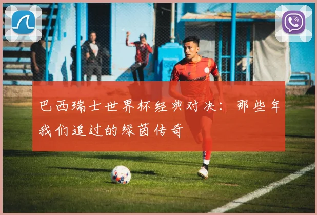 巴西瑞士世界杯经典对决：那些年我们追过的绿茵传奇