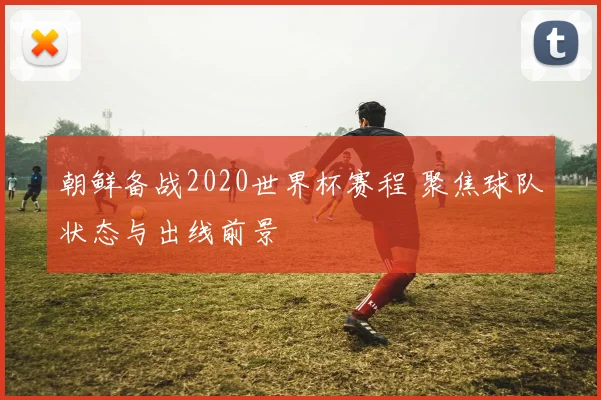 朝鲜备战2020世界杯赛程 聚焦球队状态与出线前景