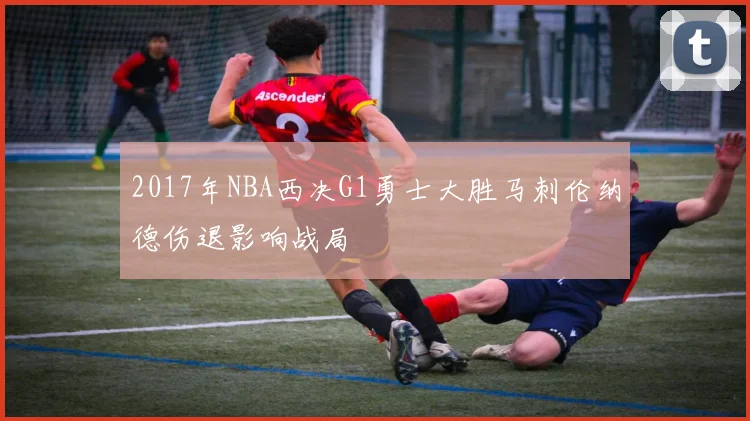 2017年NBA西决G1勇士大胜马刺伦纳德伤退影响战局